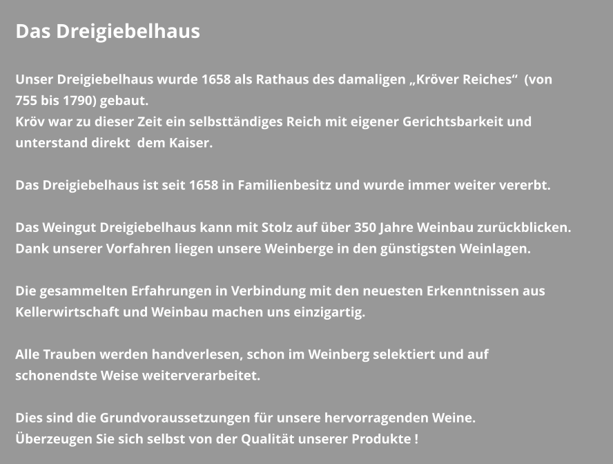 Das Dreigiebelhaus  Unser Dreigiebelhaus wurde 1658 als Rathaus des damaligen „Kröver Reiches“  (von 755 bis 1790) gebaut. Kröv war zu dieser Zeit ein selbsttändiges Reich mit eigener Gerichtsbarkeit und unterstand direkt  dem Kaiser.   Das Dreigiebelhaus ist seit 1658 in Familienbesitz und wurde immer weiter vererbt.  Das Weingut Dreigiebelhaus kann mit Stolz auf über 350 Jahre Weinbau zurückblicken. Dank unserer Vorfahren liegen unsere Weinberge in den günstigsten Weinlagen.  Die gesammelten Erfahrungen in Verbindung mit den neuesten Erkenntnissen aus Kellerwirtschaft und Weinbau machen uns einzigartig.  Alle Trauben werden handverlesen, schon im Weinberg selektiert und auf schonendste Weise weiterverarbeitet.  Dies sind die Grundvoraussetzungen für unsere hervorragenden Weine. Überzeugen Sie sich selbst von der Qualität unserer Produkte !