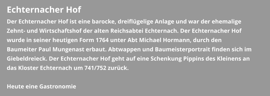 Echternacher Hof Der Echternacher Hof ist eine barocke, dreiflügelige Anlage und war der ehemalige Zehnt- und Wirtschaftshof der alten Reichsabtei Echternach. Der Echternacher Hof wurde in seiner heutigen Form 1764 unter Abt Michael Hormann, durch den Baumeiter Paul Mungenast erbaut. Abtwappen und Baumeisterportrait finden sich im Giebeldreieck. Der Echternacher Hof geht auf eine Schenkung Pippins des Kleinens an das Kloster Echternach um 741/752 zurück.  Heute eine Gastronomie
