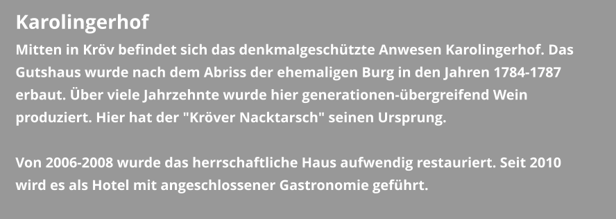 Karolingerhof Mitten in Kröv befindet sich das denkmalgeschützte Anwesen Karolingerhof. Das Gutshaus wurde nach dem Abriss der ehemaligen Burg in den Jahren 1784-1787 erbaut. Über viele Jahrzehnte wurde hier generationen-übergreifend Wein produziert. Hier hat der "Kröver Nacktarsch" seinen Ursprung.  Von 2006-2008 wurde das herrschaftliche Haus aufwendig restauriert. Seit 2010 wird es als Hotel mit angeschlossener Gastronomie geführt.