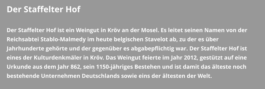 Der Staffelter Hof  Der Staffelter Hof ist ein Weingut in Kröv an der Mosel. Es leitet seinen Namen von der Reichsabtei Stablo-Malmedy im heute belgischen Stavelot ab, zu der es über Jahrhunderte gehörte und der gegenüber es abgabepflichtig war. Der Staffelter Hof ist eines der Kulturdenkmäler in Kröv. Das Weingut feierte im Jahr 2012, gestützt auf eine Urkunde aus dem Jahr 862, sein 1150-jähriges Bestehen und ist damit das älteste noch bestehende Unternehmen Deutschlands sowie eins der ältesten der Welt.