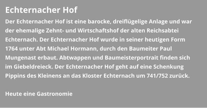 Echternacher Hof Der Echternacher Hof ist eine barocke, dreiflügelige Anlage und war der ehemalige Zehnt- und Wirtschaftshof der alten Reichsabtei Echternach. Der Echternacher Hof wurde in seiner heutigen Form 1764 unter Abt Michael Hormann, durch den Baumeiter Paul Mungenast erbaut. Abtwappen und Baumeisterportrait finden sich im Giebeldreieck. Der Echternacher Hof geht auf eine Schenkung Pippins des Kleinens an das Kloster Echternach um 741/752 zurück.  Heute eine Gastronomie