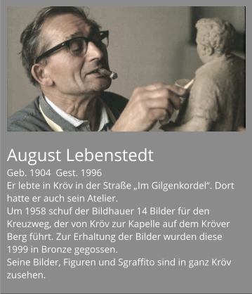 August Lebenstedt Geb. 1904  Gest. 1996 Er lebte in Kröv in der Straße „Im Gilgenkordel“. Dort hatte er auch sein Atelier. Um 1958 schuf der Bildhauer 14 Bilder für den Kreuzweg, der von Kröv zur Kapelle auf dem Kröver Berg führt. Zur Erhaltung der Bilder wurden diese 1999 in Bronze gegossen. Seine Bilder, Figuren und Sgraffito sind in ganz Kröv zusehen.