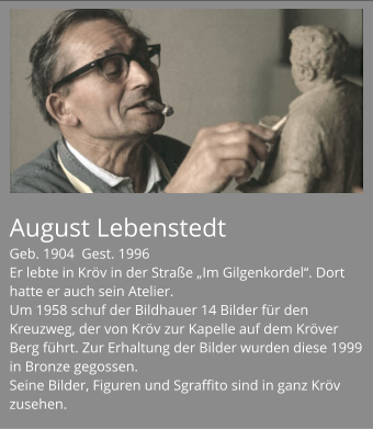August Lebenstedt Geb. 1904  Gest. 1996 Er lebte in Kröv in der Straße „Im Gilgenkordel“. Dort hatte er auch sein Atelier. Um 1958 schuf der Bildhauer 14 Bilder für den Kreuzweg, der von Kröv zur Kapelle auf dem Kröver Berg führt. Zur Erhaltung der Bilder wurden diese 1999 in Bronze gegossen. Seine Bilder, Figuren und Sgraffito sind in ganz Kröv zusehen.