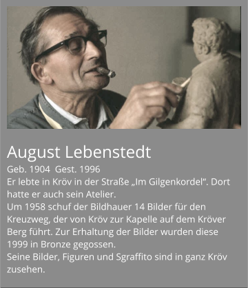 August Lebenstedt Geb. 1904  Gest. 1996 Er lebte in Kröv in der Straße „Im Gilgenkordel“. Dort hatte er auch sein Atelier. Um 1958 schuf der Bildhauer 14 Bilder für den Kreuzweg, der von Kröv zur Kapelle auf dem Kröver Berg führt. Zur Erhaltung der Bilder wurden diese 1999 in Bronze gegossen. Seine Bilder, Figuren und Sgraffito sind in ganz Kröv zusehen.