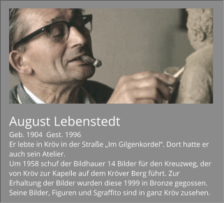 August Lebenstedt Geb. 1904  Gest. 1996 Er lebte in Kröv in der Straße „Im Gilgenkordel“. Dort hatte er auch sein Atelier. Um 1958 schuf der Bildhauer 14 Bilder für den Kreuzweg, der von Kröv zur Kapelle auf dem Kröver Berg führt. Zur Erhaltung der Bilder wurden diese 1999 in Bronze gegossen. Seine Bilder, Figuren und Sgraffito sind in ganz Kröv zusehen.