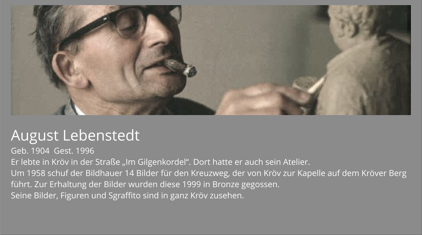 August Lebenstedt Geb. 1904  Gest. 1996 Er lebte in Kröv in der Straße „Im Gilgenkordel“. Dort hatte er auch sein Atelier. Um 1958 schuf der Bildhauer 14 Bilder für den Kreuzweg, der von Kröv zur Kapelle auf dem Kröver Berg führt. Zur Erhaltung der Bilder wurden diese 1999 in Bronze gegossen. Seine Bilder, Figuren und Sgraffito sind in ganz Kröv zusehen.