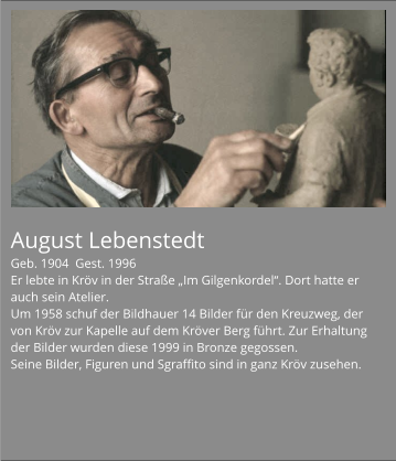 August Lebenstedt Geb. 1904  Gest. 1996 Er lebte in Kröv in der Straße „Im Gilgenkordel“. Dort hatte er auch sein Atelier. Um 1958 schuf der Bildhauer 14 Bilder für den Kreuzweg, der von Kröv zur Kapelle auf dem Kröver Berg führt. Zur Erhaltung der Bilder wurden diese 1999 in Bronze gegossen. Seine Bilder, Figuren und Sgraffito sind in ganz Kröv zusehen.