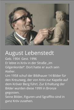 August Lebenstedt Geb. 1904  Gest. 1996 Er lebte in Kröv in der Straße „Im Gilgenkordel“. Dort hatte er auch sein Atelier. Um 1958 schuf der Bildhauer 14 Bilder für den Kreuzweg, der von Kröv zur Kapelle auf dem Kröver Berg führt. Zur Erhaltung der Bilder wurden diese 1999 in Bronze gegossen. Seine Bilder, Figuren und Sgraffito sind in ganz Kröv zusehen.