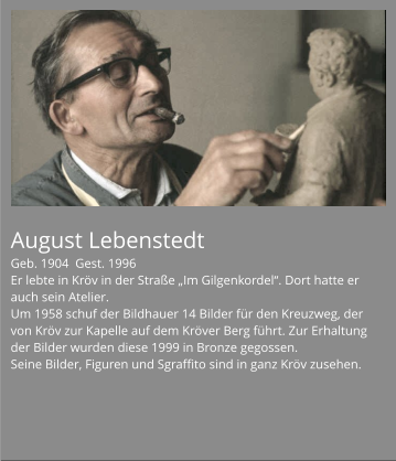 August Lebenstedt Geb. 1904  Gest. 1996 Er lebte in Kröv in der Straße „Im Gilgenkordel“. Dort hatte er auch sein Atelier. Um 1958 schuf der Bildhauer 14 Bilder für den Kreuzweg, der von Kröv zur Kapelle auf dem Kröver Berg führt. Zur Erhaltung der Bilder wurden diese 1999 in Bronze gegossen. Seine Bilder, Figuren und Sgraffito sind in ganz Kröv zusehen.