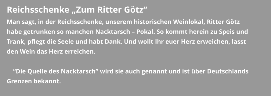 Reichsschenke „Zum Ritter Götz“ Man sagt, in der Reichsschenke, unserem historischen Weinlokal, Ritter Götz habe getrunken so manchen Nacktarsch – Pokal. So kommt herein zu Speis und Trank, pflegt die Seele und habt Dank. Und wollt Ihr euer Herz erweichen, lasst den Wein das Herz erreichen.      “Die Quelle des Nacktarsch” wird sie auch genannt und ist über Deutschlands Grenzen bekannt.