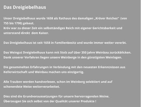 Das Dreigiebelhaus  Unser Dreigiebelhaus wurde 1658 als Rathaus des damaligen „Kröver Reiches“  (von 755 bis 1790) gebaut. Kröv war zu dieser Zeit ein selbsttändiges Reich mit eigener Gerichtsbarkeit und unterstand direkt  dem Kaiser.   Das Dreigiebelhaus ist seit 1658 in Familienbesitz und wurde immer weiter vererbt.  Das Weingut Dreigiebelhaus kann mit Stolz auf über 350 Jahre Weinbau zurückblicken. Dank unserer Vorfahren liegen unsere Weinberge in den günstigsten Weinlagen.  Die gesammelten Erfahrungen in Verbindung mit den neuesten Erkenntnissen aus Kellerwirtschaft und Weinbau machen uns einzigartig.  Alle Trauben werden handverlesen, schon im Weinberg selektiert und auf schonendste Weise weiterverarbeitet.  Dies sind die Grundvoraussetzungen für unsere hervorragenden Weine. Überzeugen Sie sich selbst von der Qualität unserer Produkte !