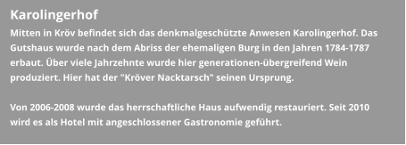 Karolingerhof Mitten in Kröv befindet sich das denkmalgeschützte Anwesen Karolingerhof. Das Gutshaus wurde nach dem Abriss der ehemaligen Burg in den Jahren 1784-1787 erbaut. Über viele Jahrzehnte wurde hier generationen-übergreifend Wein produziert. Hier hat der "Kröver Nacktarsch" seinen Ursprung.  Von 2006-2008 wurde das herrschaftliche Haus aufwendig restauriert. Seit 2010 wird es als Hotel mit angeschlossener Gastronomie geführt.